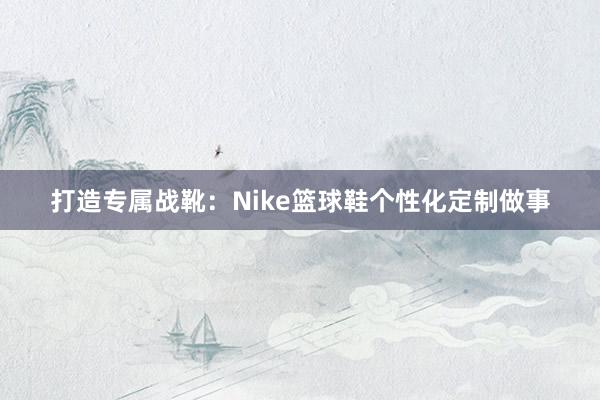 打造专属战靴：Nike篮球鞋个性化定制做事